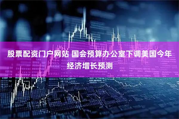 股票配资门户网站 国会预算办公室下调美国今年经济增长预测