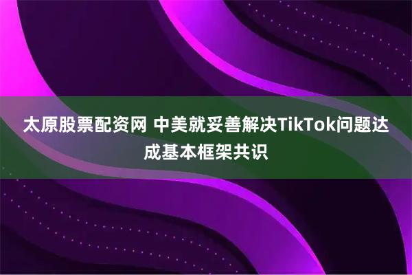 太原股票配资网 中美就妥善解决TikTok问题达成基本框架共识