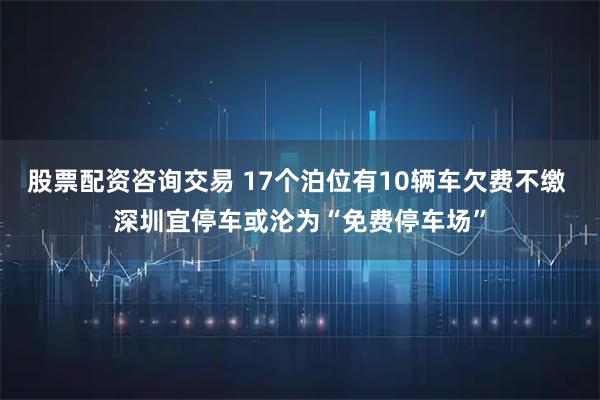 股票配资咨询交易 17个泊位有10辆车欠费不缴 深圳宜停车或沦为“免费停车场”