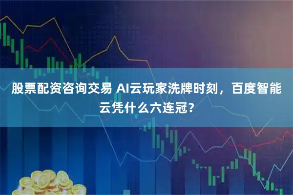 股票配资咨询交易 AI云玩家洗牌时刻，百度智能云凭什么六连冠？