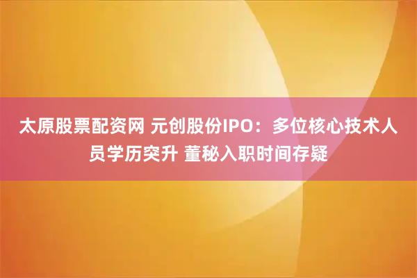 太原股票配资网 元创股份IPO：多位核心技术人员学历突升 董秘入职时间存疑