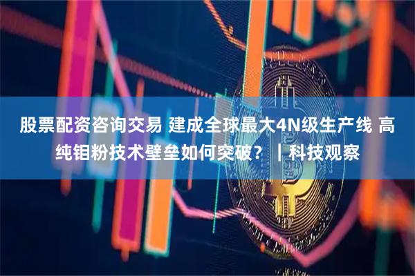 股票配资咨询交易 建成全球最大4N级生产线 高纯钼粉技术壁垒如何突破？｜科技观察
