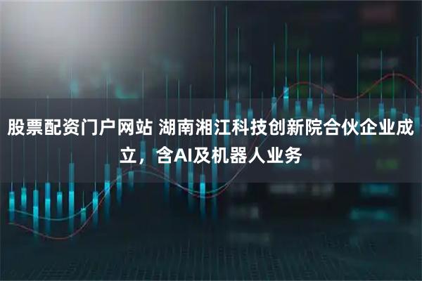 股票配资门户网站 湖南湘江科技创新院合伙企业成立，含AI及机器人业务
