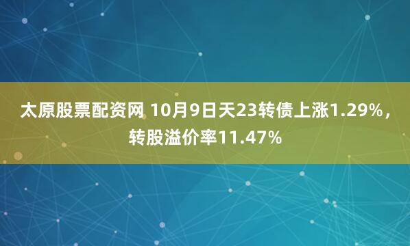 太原股票配资网 10月9日天23转债上涨1.29%，转股溢价率11.47%