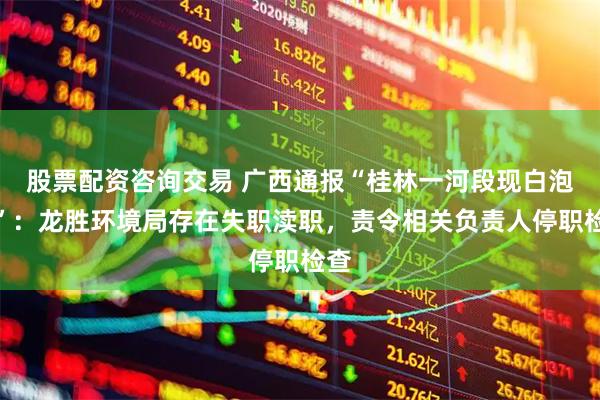 股票配资咨询交易 广西通报“桂林一河段现白泡沫”：龙胜环境局存在失职渎职，责令相关负责人停职检查