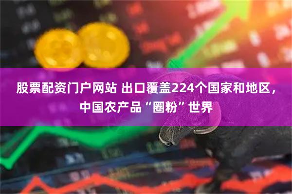 股票配资门户网站 出口覆盖224个国家和地区，中国农产品“圈粉”世界