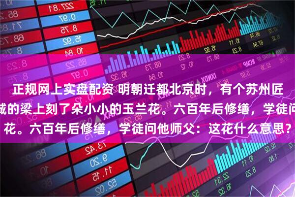 正规网上实盘配资 明朝迁都北京时，有个苏州匠人被迫北迁，他在紫禁城的梁上刻了朵小小的玉兰花。六百年后修缮，学徒问他师父：这花什么意思？