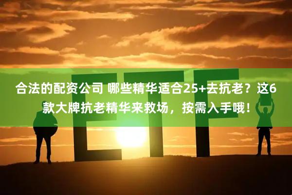 合法的配资公司 哪些精华适合25+去抗老？这6款大牌抗老精华来救场，按需入手哦！