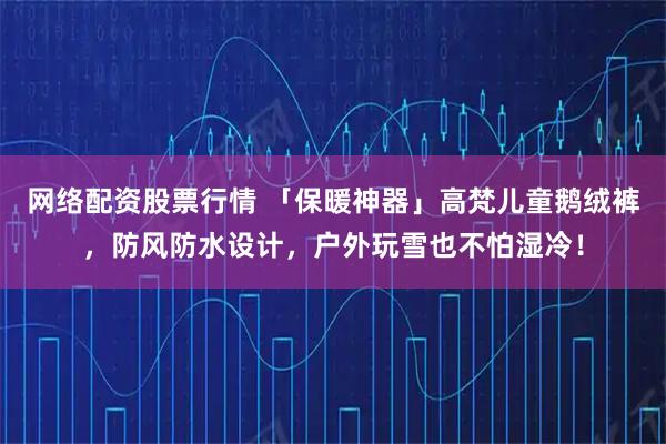网络配资股票行情 「保暖神器」高梵儿童鹅绒裤，防风防水设计，户外玩雪也不怕湿冷！