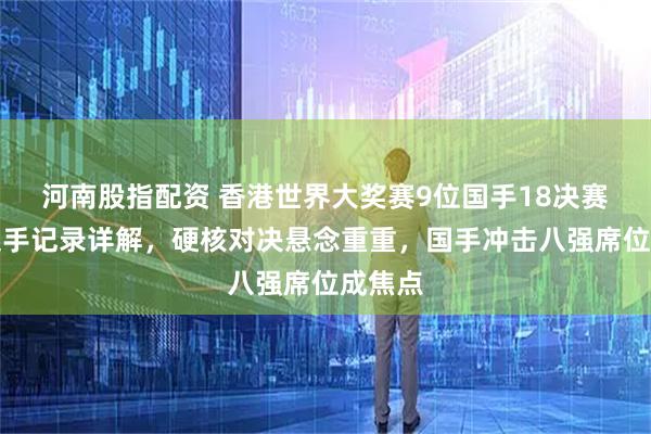 河南股指配资 香港世界大奖赛9位国手18决赛对手交手记录详解，硬核对决悬念重重，国手冲击八强席位成焦点