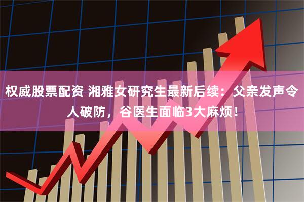 权威股票配资 湘雅女研究生最新后续:父亲发声令人破防,谷医生面临3大麻烦!