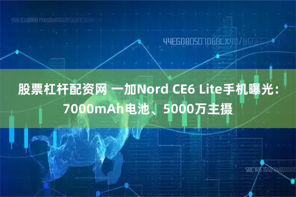 股票杠杆配资网 一加Nord CE6 Lite手机曝光:7000mAh电池、5000万主摄