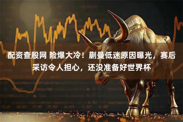 配资查股网 险爆大冷!蒯曼低迷原因曝光,赛后采访令人担心,还没准备好世界杯
