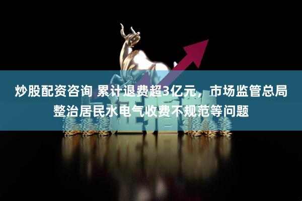 炒股配资咨询 累计退费超3亿元，市场监管总局整治居民水电气收费不规范等问题