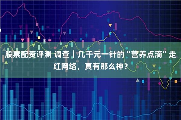 股票配资评测 调查|几千元一针的“营养点滴”走红网络,真有那么神?