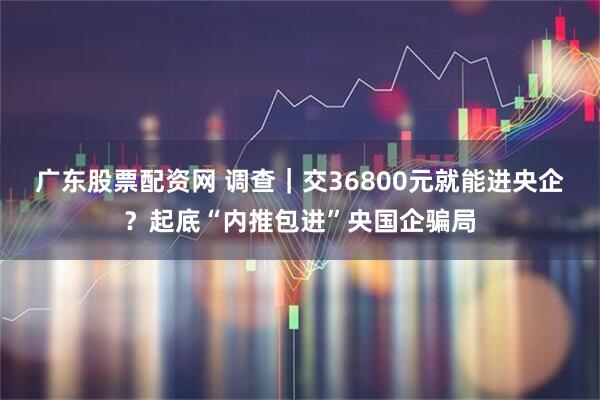 广东股票配资网 调查|交36800元就能进央企?起底“内推包进”央国企骗局