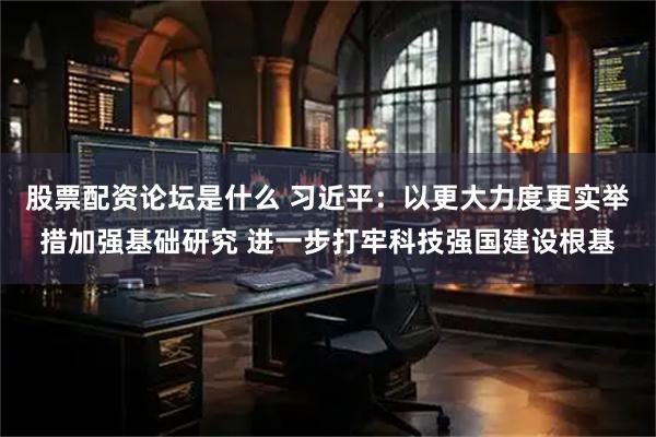 股票配资论坛是什么 习近平：以更大力度更实举措加强基础研究 进一步打牢科技强国建设根基
