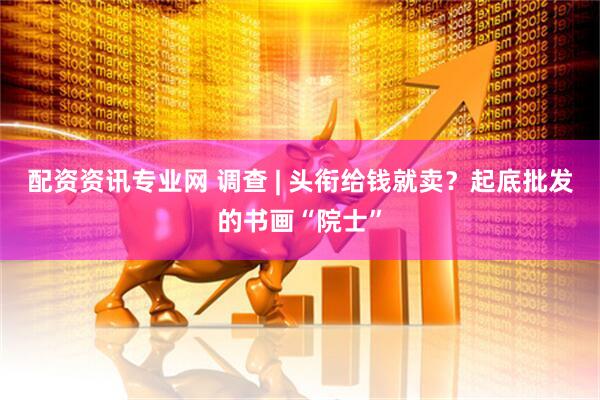 配资资讯专业网 调查 | 头衔给钱就卖？起底批发的书画“院士”