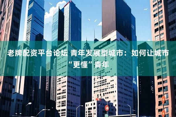 老牌配资平台论坛 青年发展型城市：如何让城市“更懂”青年