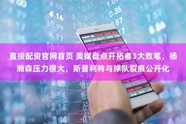 直接配资官网首页 美媒盘点开拓者3大败笔，杨瀚森压力很大，斯普利特与球队裂痕公开化