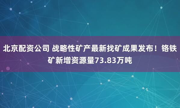 北京配资公司 战略性矿产最新找矿成果发布！铬铁矿新增资源量73.83万吨