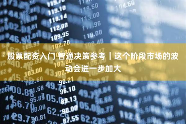 股票配资入门 智通决策参考︱这个阶段市场的波动会进一步加大