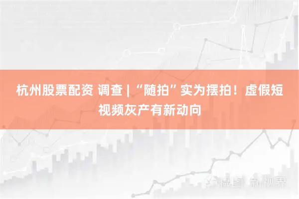 杭州股票配资 调查 | “随拍”实为摆拍！虚假短视频灰产有新动向