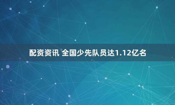 配资资讯 全国少先队员达1.12亿名