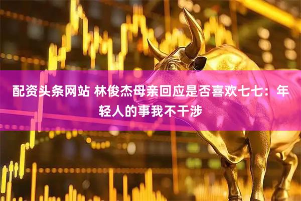 配资头条网站 林俊杰母亲回应是否喜欢七七：年轻人的事我不干涉