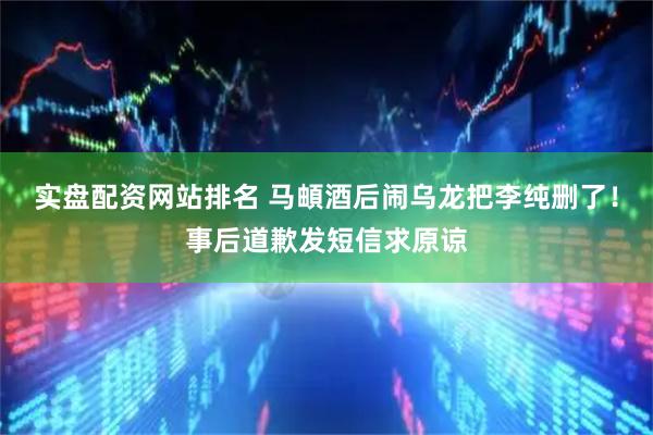 实盘配资网站排名 马頔酒后闹乌龙把李纯删了！事后道歉发短信求原谅