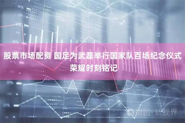 股票市场配资 国足为武磊举行国家队百场纪念仪式 荣耀时刻铭记