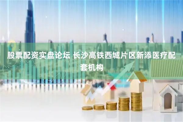 股票配资实盘论坛 长沙高铁西城片区新添医疗配套机构