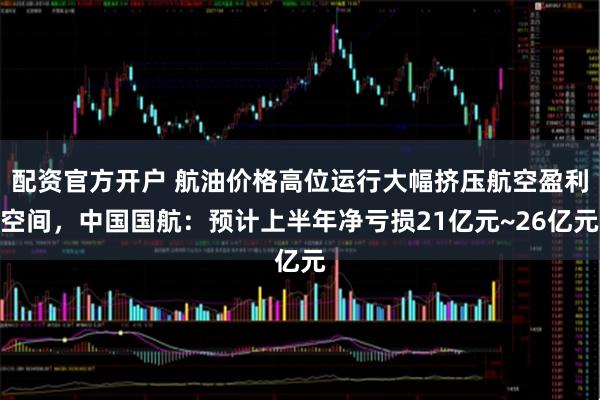 配资官方开户 航油价格高位运行大幅挤压航空盈利空间，中国国航：预计上半年净亏损21亿元~26亿元