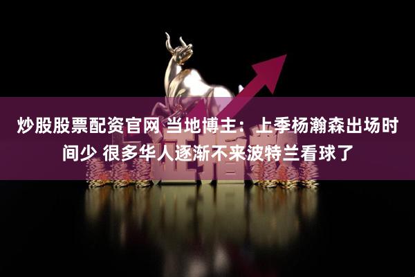 炒股股票配资官网 当地博主：上季杨瀚森出场时间少 很多华人逐渐不来波特兰看球了