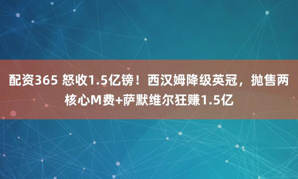 配资365 怒收1.5亿镑！西汉姆降级英冠，抛售两核心M费+萨默维尔狂赚1.5亿